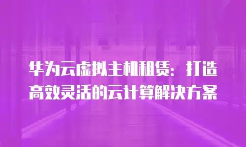 华为云虚拟主机租赁：打造高效灵活的云计算解决方案