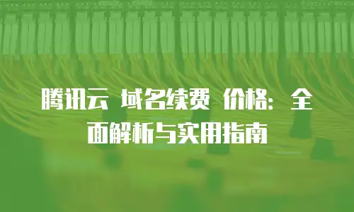 腾讯云 域名续费 价格：全面解析与实用指南