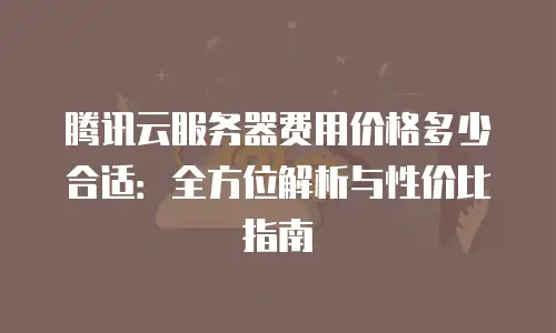 腾讯云服务器费用价格多少合适：全方位解析与性价比指南
