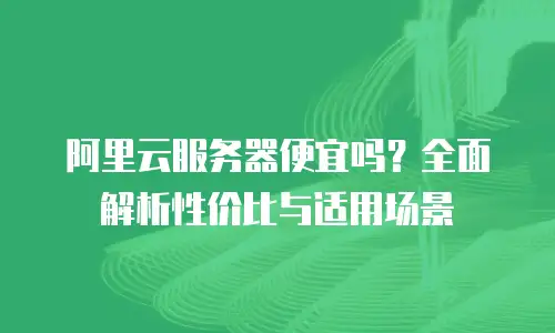 阿里云服务器便宜吗？全面解析性价比与适用场景