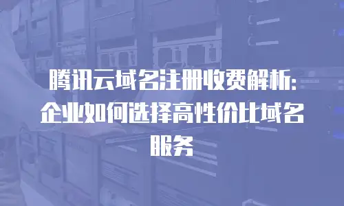 腾讯云域名注册收费解析：企业如何选择高性价比域名服务
