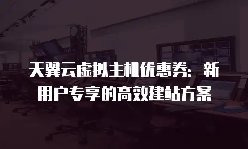 天翼云虚拟主机优惠券：新用户专享的高效建站方案