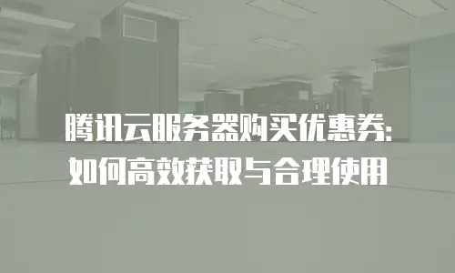 腾讯云服务器购买优惠券：如何高效获取与合理使用