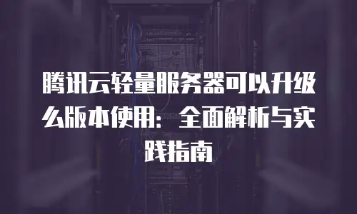 腾讯云轻量服务器可以升级么版本使用：全面解析与实践指南
