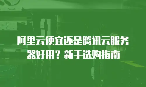 阿里云便宜还是腾讯云服务器好用？新手选购指南