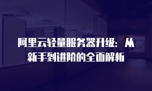 阿里云轻量服务器升级：从新手到进阶的全面解析
