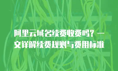 阿里云域名续费收费吗？一文详解续费规则与费用标准