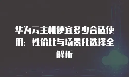 华为云主机便宜多少合适使用：性价比与场景化选择全解析