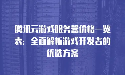 腾讯云游戏服务器价格一览表：全面解析游戏开发者的优选方案