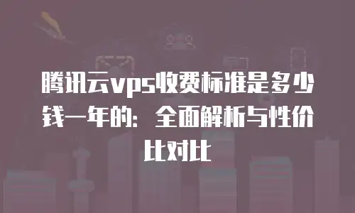 腾讯云vps收费标准是多少钱一年的：全面解析与性价比对比