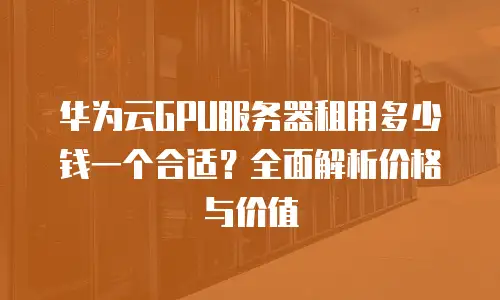华为云GPU服务器租用多少钱一个合适？全面解析价格与价值
