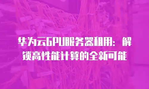 华为云GPU服务器租用：解锁高性能计算的全新可能