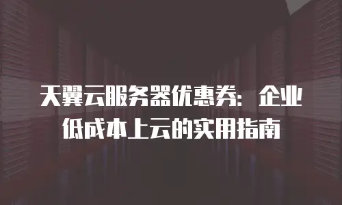 天翼云服务器优惠券：企业低成本上云的实用指南
