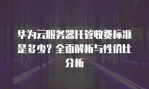华为云服务器托管收费标准是多少？全面解析与性价比分析