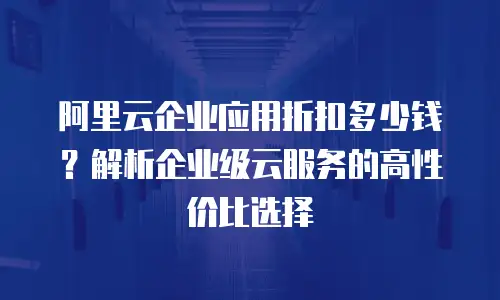 阿里云企业应用折扣多少钱？解析企业级云服务的高性价比选择