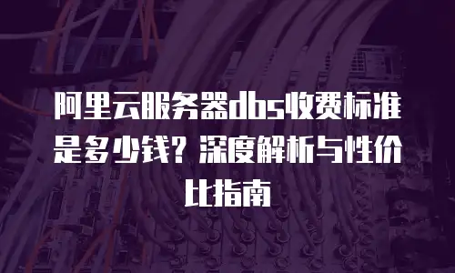 阿里云服务器dbs收费标准是多少钱？深度解析与性价比指南