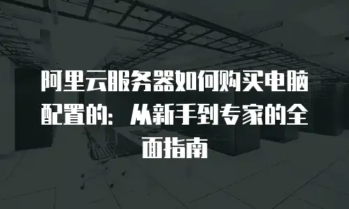 阿里云服务器如何购买电脑配置的：从新手到专家的全面指南