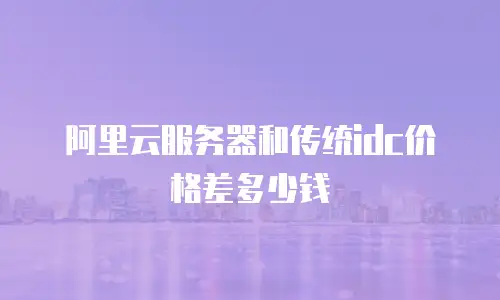 阿里云服务器和传统idc价格差多少钱