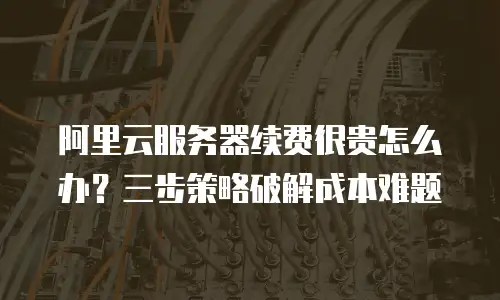 阿里云服务器续费很贵怎么办？三步策略破解成本难题
