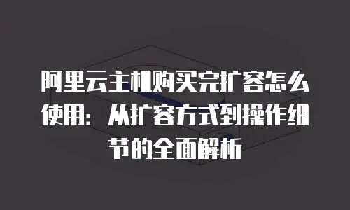 阿里云主机购买完扩容怎么使用：从扩容方式到操作细节的全面解析