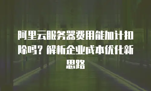 阿里云服务器费用能加计扣除吗？解析企业成本优化新思路