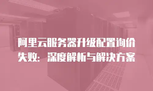 阿里云服务器升级配置询价失败：深度解析与解决方案