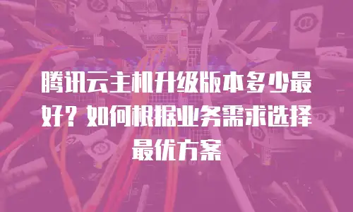 腾讯云主机升级版本多少最好？如何根据业务需求选择最优方案