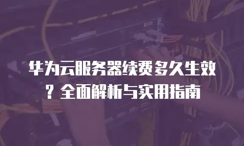 华为云服务器续费多久生效？全面解析与实用指南