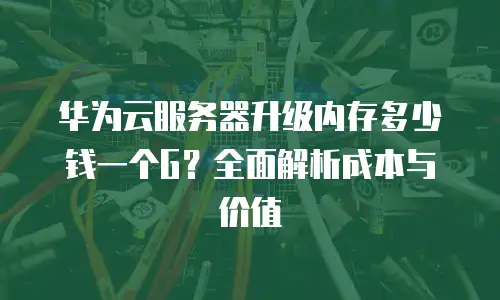 华为云服务器升级内存多少钱一个G？全面解析成本与价值