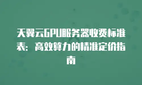天翼云GPU服务器收费标准表：高效算力的精准定价指南