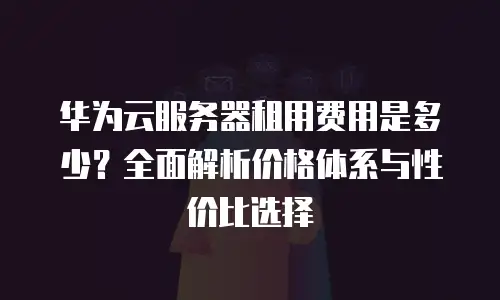 华为云服务器租用费用是多少？全面解析价格体系与性价比选择