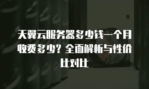 天翼云服务器多少钱一个月收费多少？全面解析与性价比对比