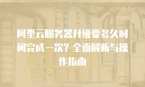 阿里云服务器升级要多久时间完成一次？全面解析与操作指南