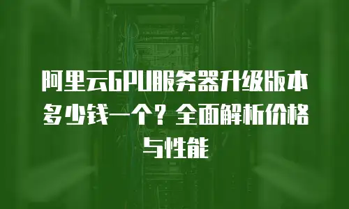 阿里云GPU服务器升级版本多少钱一个？全面解析价格与性能