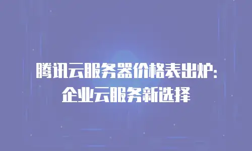 腾讯云服务器价格表出炉：企业云服务新选择
