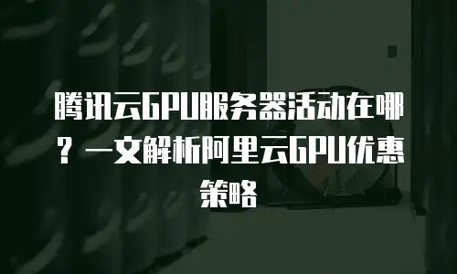 腾讯云GPU服务器活动在哪？一文解析阿里云GPU优惠策略