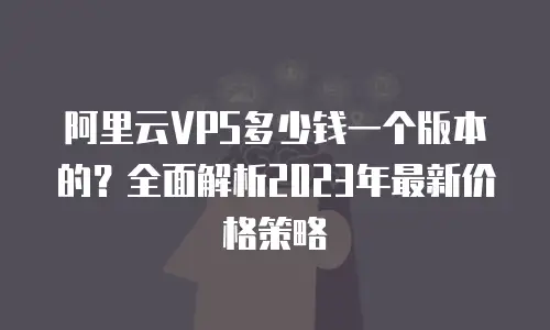 阿里云VPS多少钱一个版本的？全面解析2023年最新价格策略