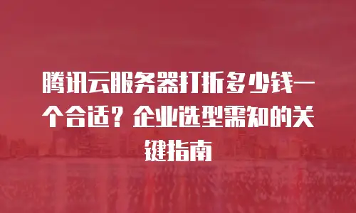 腾讯云服务器打折多少钱一个合适？企业选型需知的关键指南