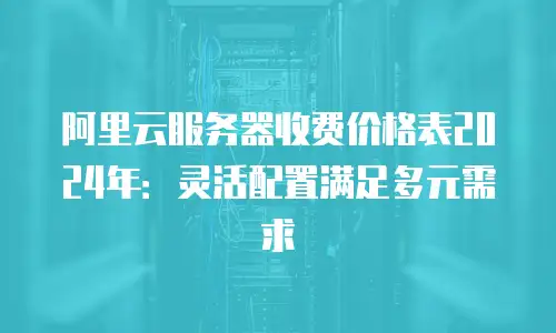 阿里云服务器收费价格表2024年：灵活配置满足多元需求