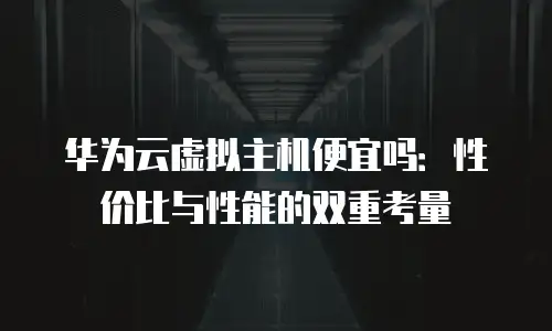 华为云虚拟主机便宜吗：性价比与性能的双重考量