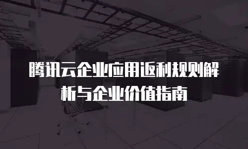 腾讯云企业应用返利规则解析与企业价值指南