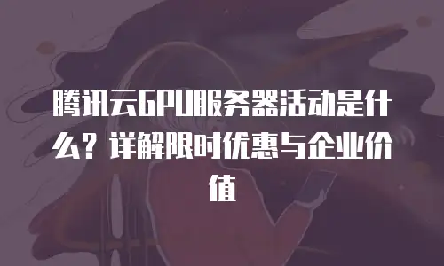 腾讯云GPU服务器活动是什么？详解限时优惠与企业价值