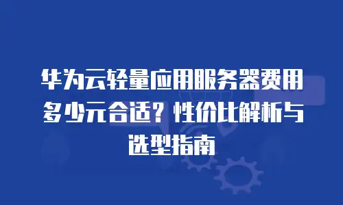 华为云轻量应用服务器费用多少元合适？性价比解析与选型指南