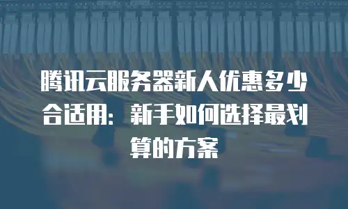 腾讯云服务器新人优惠多少合适用：新手如何选择最划算的方案