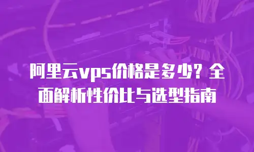 阿里云vps价格是多少？全面解析性价比与选型指南