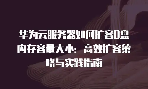 华为云服务器如何扩容D盘内存容量大小：高效扩容策略与实践指南