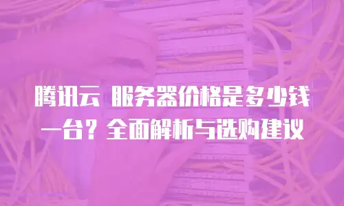 腾讯云 服务器价格是多少钱一台？全面解析与选购建议