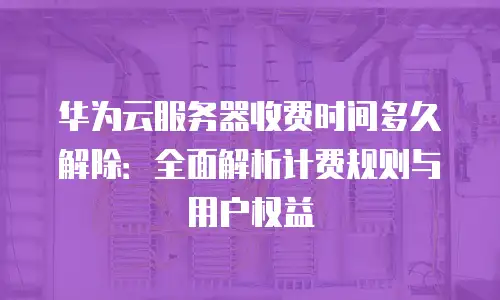 华为云服务器收费时间多久解除：全面解析计费规则与用户权益