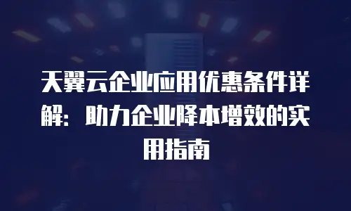 天翼云企业应用优惠条件详解：助力企业降本增效的实用指南