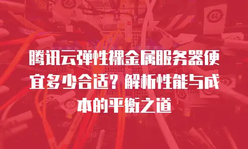 腾讯云弹性裸金属服务器便宜多少合适？解析性能与成本的平衡之道
